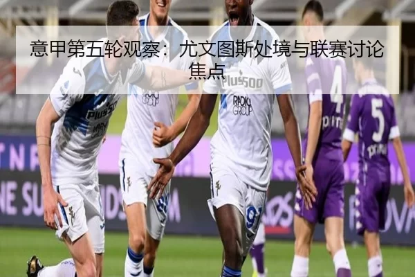 意甲第五轮观察：尤文图斯处境与联赛讨论焦点
